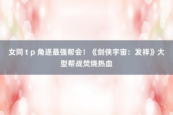 女同 t p 角逐最强帮会！《剑侠宇宙：发祥》大型帮战焚烧热血