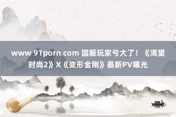 www 91porn com 国服玩家亏大了！《渴望时尚2》X《变形金刚》最新PV曝光