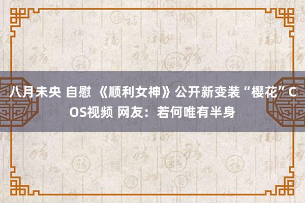 八月未央 自慰 《顺利女神》公开新变装“樱花”COS视频 网友：若何唯有半身