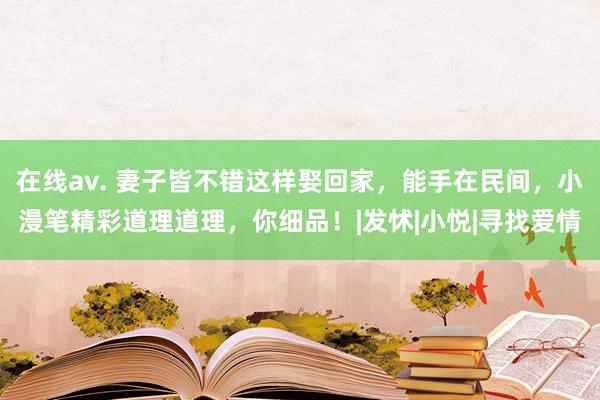 在线av. 妻子皆不错这样娶回家，能手在民间，小漫笔精彩道理道理，你细品！|发怵|小悦|寻找爱情