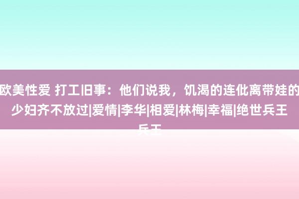 欧美性爱 打工旧事：他们说我，饥渴的连仳离带娃的少妇齐不放过|爱情|李华|相爱|林梅|幸福|绝世兵王