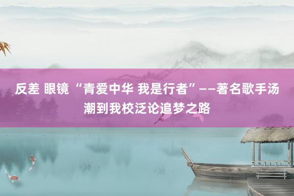 反差 眼镜 “青爱中华 我是行者”——著名歌手汤潮到我校泛论追梦之路