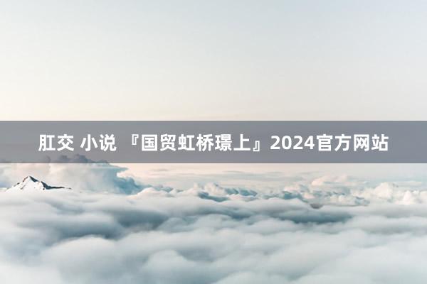 肛交 小说 『国贸虹桥璟上』2024官方网站