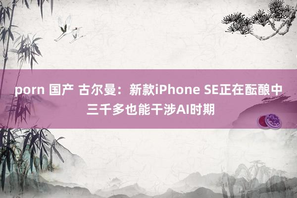 porn 国产 古尔曼：新款iPhone SE正在酝酿中 三千多也能干涉AI时期