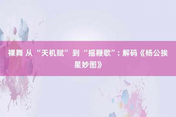 裸舞 从 “天机赋” 到 “摇鞭歌”: 解码《杨公挨星妙图》