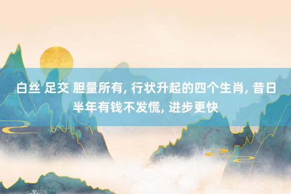 白丝 足交 胆量所有, 行状升起的四个生肖, 昔日半年有钱不发慌, 进步更快