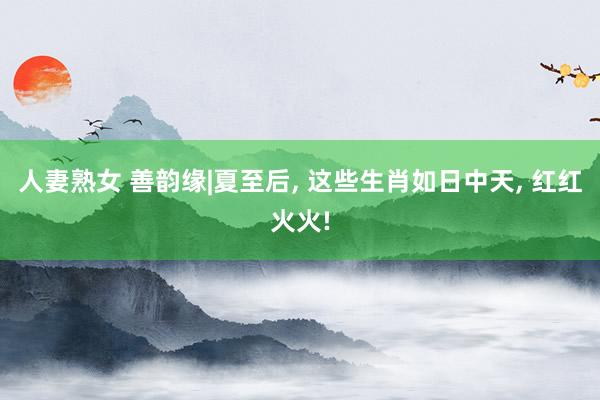 人妻熟女 善韵缘|夏至后, 这些生肖如日中天, 红红火火!