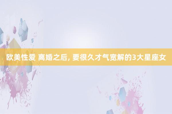 欧美性爱 离婚之后, 要很久才气宽解的3大星座女